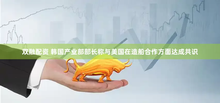 双融配资 韩国产业部部长称与美国在造船合作方面达成共识