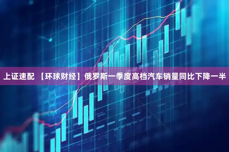 上证速配 【环球财经】俄罗斯一季度高档汽车销量同比下降一半
