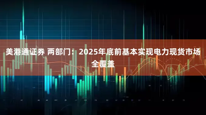 美港通证券 两部门：2025年底前基本实现电力现货市场全覆盖