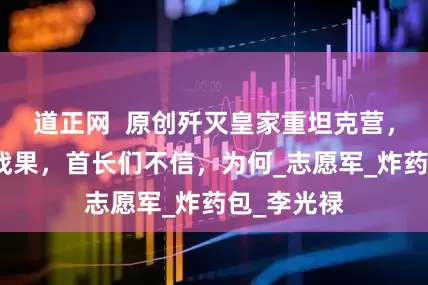道正网  原创歼灭皇家重坦克营，如实上报战果，首长们不信，为何_志愿军_炸药包_李光禄