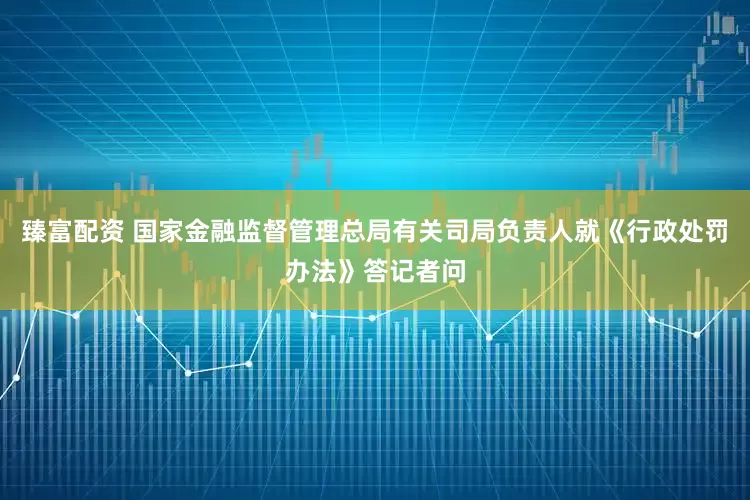 臻富配资 国家金融监督管理总局有关司局负责人就《行政处罚办法》答记者问