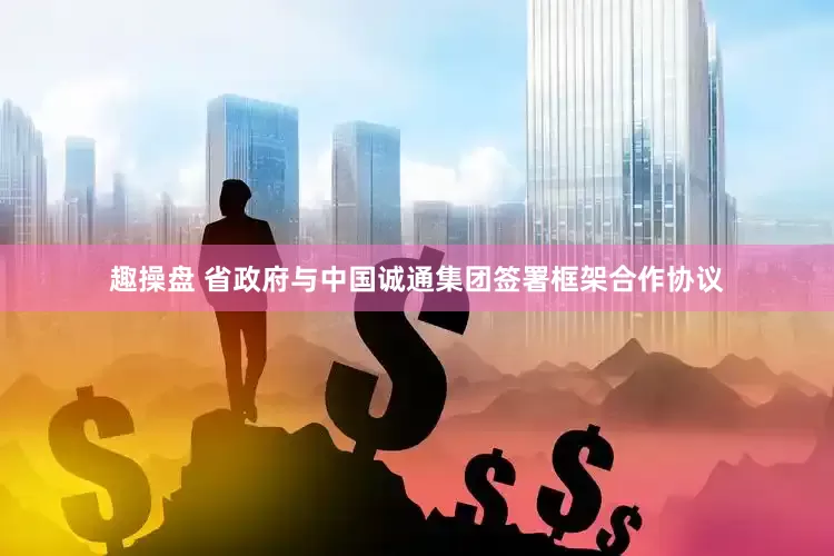 趣操盘 省政府与中国诚通集团签署框架合作协议