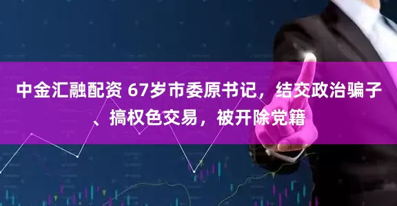 中金汇融配资 67岁市委原书记，结交政治骗子、搞权色交易，被开除党籍