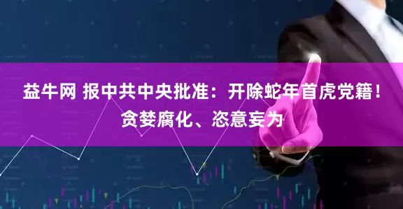 益牛网 报中共中央批准：开除蛇年首虎党籍！贪婪腐化、恣意妄为