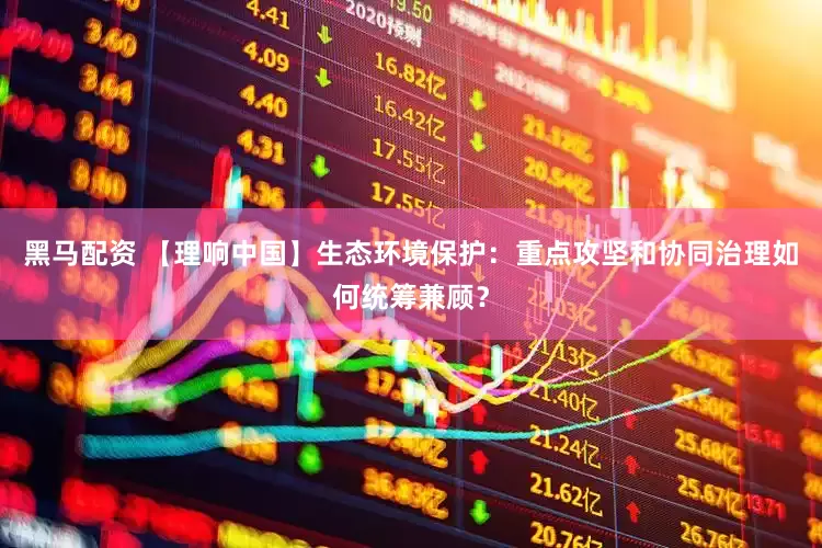 黑马配资 【理响中国】生态环境保护：重点攻坚和协同治理如何统筹兼顾？