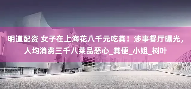 明道配资 女子在上海花八千元吃粪！涉事餐厅曝光，人均消费三千八菜品恶心_粪便_小姐_树叶