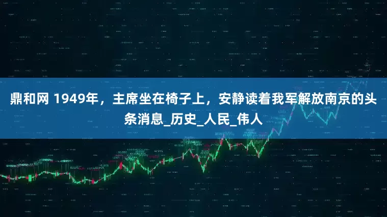 鼎和网 1949年，主席坐在椅子上，安静读着我军解放南京的头条消息_历史_人民_伟人