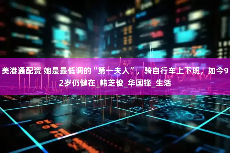 美港通配资 她是最低调的“第一夫人”，骑自行车上下班，如今92岁仍健在_韩芝俊_华国锋_生活