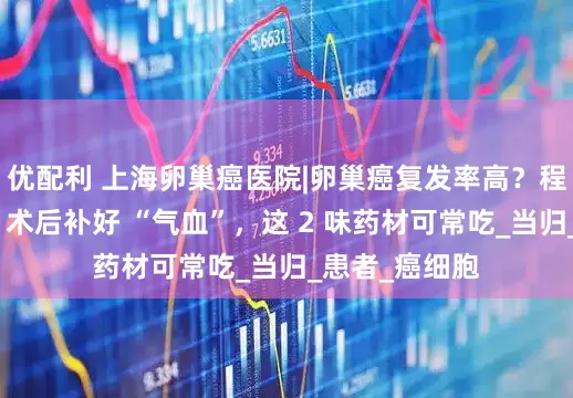 优配利 上海卵巢癌医院|卵巢癌复发率高？程航主任提醒：术后补好 “气血”，这 2 味药材可常吃_当归_患者_癌细胞