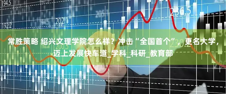 常胜策略 绍兴文理学院怎么样？冲击“全国首个”，更名大学，迈上发展快车道_学科_科研_教育部