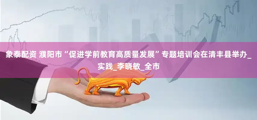 象泰配资 濮阳市“促进学前教育高质量发展”专题培训会在清丰县举办_实践_李晓敏_全市