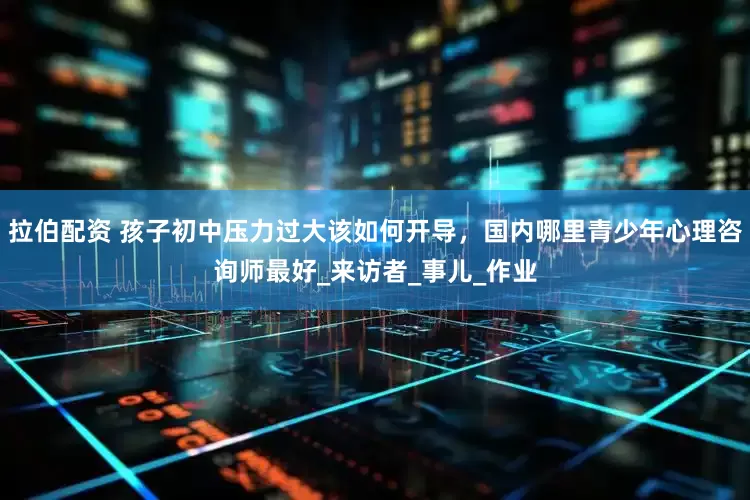 拉伯配资 孩子初中压力过大该如何开导，国内哪里青少年心理咨询师最好_来访者_事儿_作业