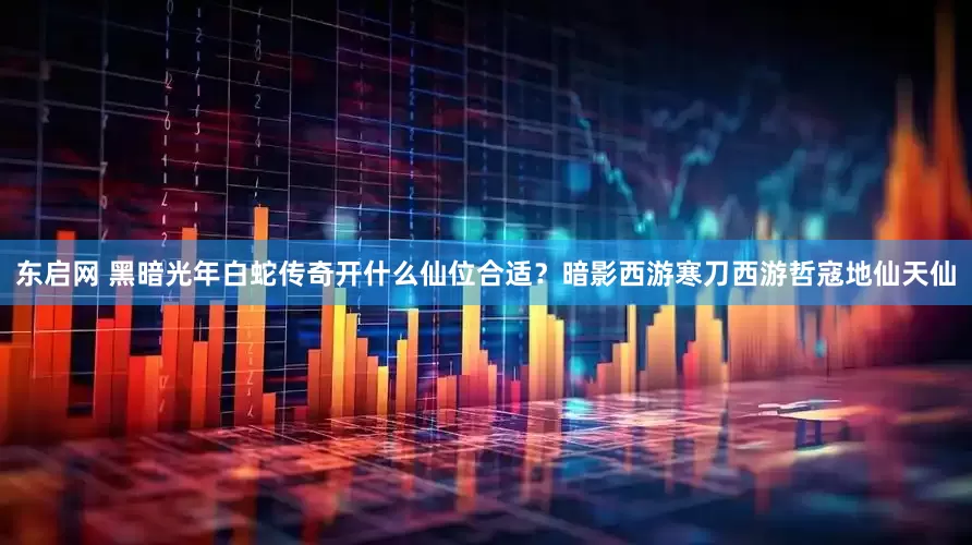 东启网 黑暗光年白蛇传奇开什么仙位合适？暗影西游寒刀西游哲寇地仙天仙