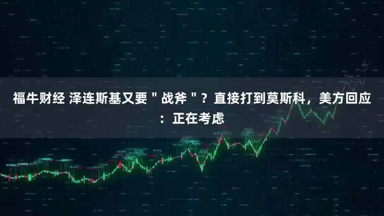 福牛财经 泽连斯基又要＂战斧＂？直接打到莫斯科，美方回应：正在考虑