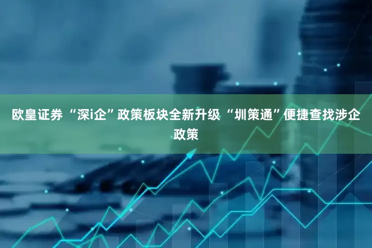 欧皇证券 “深i企”政策板块全新升级 “圳策通”便捷查找涉企政策