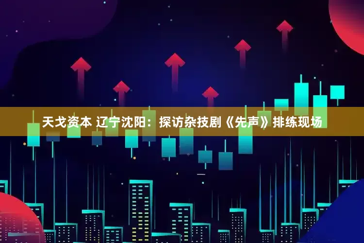 天戈资本 辽宁沈阳：探访杂技剧《先声》排练现场