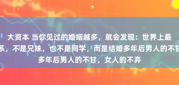 大资本 当你见过的婚姻越多，就会发现：世界上最纯洁的男女关系，不是兄妹，也不是同学，而是结婚多年后男人的不甘，女人的不弃