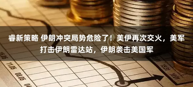 睿新策略 伊朗冲突局势危险了！美伊再次交火，美军打击伊朗雷达站，伊朗袭击美国军